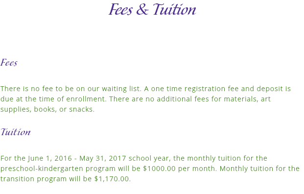 Fees & Tuition Fees There is no fee to be on our waiting list. A one time registration fee and deposit is due at the time of enrollment. There are no additional fees for materials, art supplies, books, or snacks. Tuition For the June 1, 2016 - May 31, 2017 school year, the monthly tuition for the preschool-kindergarten program will be $1000.00 per month. Monthly tuition for the transition program will be $1,170.00.
